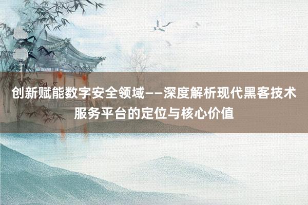 创新赋能数字安全领域——深度解析现代黑客技术服务平台的定位与核心价值