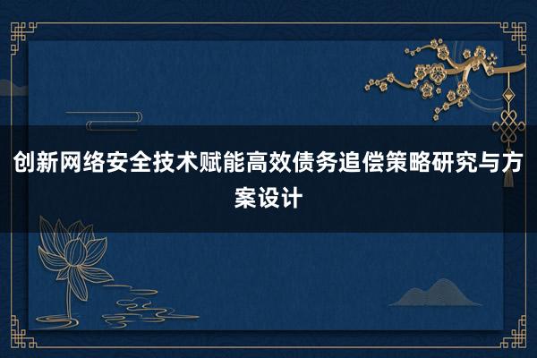 创新网络安全技术赋能高效债务追偿策略研究与方案设计