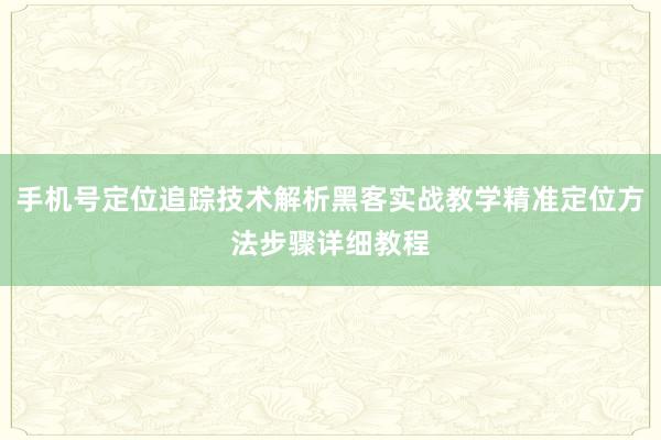 手机号定位追踪技术解析黑客实战教学精准定位方法步骤详细教程