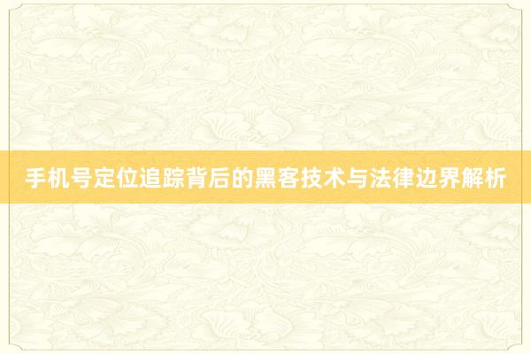 手机号定位追踪背后的黑客技术与法律边界解析