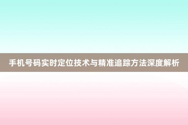手机号码实时定位技术与精准追踪方法深度解析