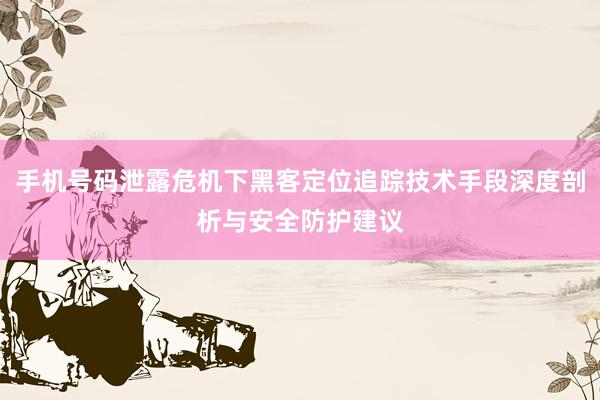 手机号码泄露危机下黑客定位追踪技术手段深度剖析与安全防护建议