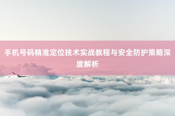 手机号码精准定位技术实战教程与安全防护策略深度解析