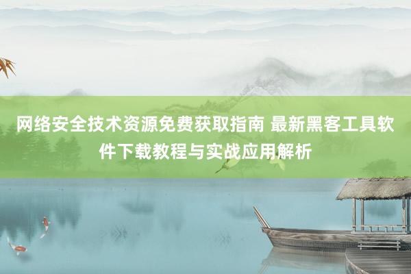 网络安全技术资源免费获取指南 最新黑客工具软件下载教程与实战应用解析