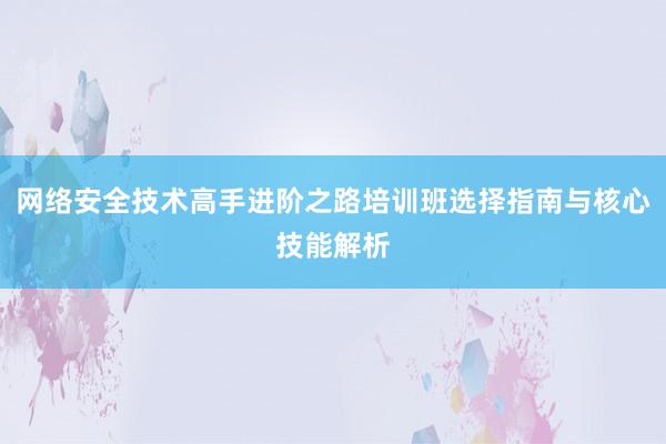 网络安全技术高手进阶之路培训班选择指南与核心技能解析