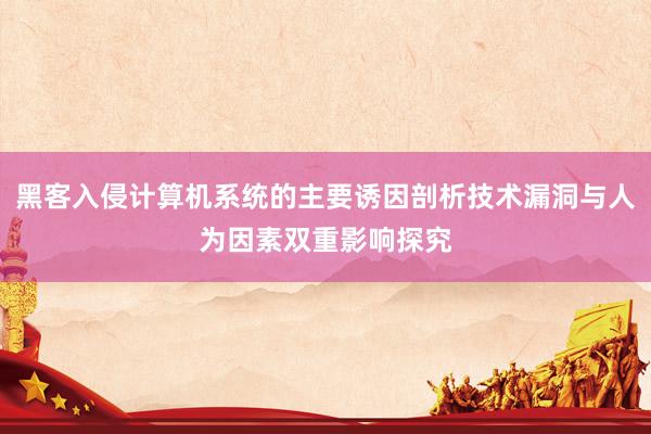 黑客入侵计算机系统的主要诱因剖析技术漏洞与人为因素双重影响探究