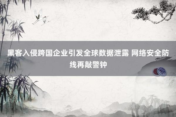 黑客入侵跨国企业引发全球数据泄露 网络安全防线再敲警钟