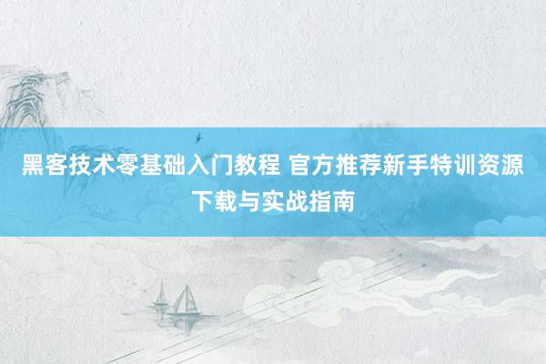 黑客技术零基础入门教程 官方推荐新手特训资源下载与实战指南