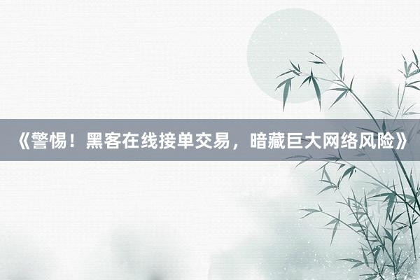 《警惕！黑客在线接单交易，暗藏巨大网络风险》