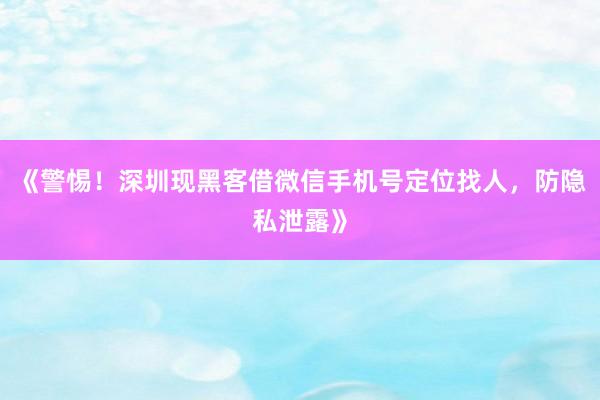 《警惕！深圳现黑客借微信手机号定位找人，防隐私泄露》